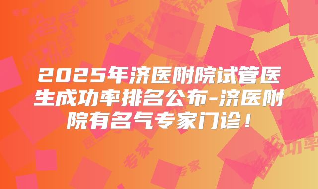2025年济医附院试管医生成功率排名公布-济医附院有名气专家门诊!