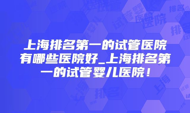 上海排名第一的试管医院有哪些医院好_上海排名第一的试管婴儿医院!