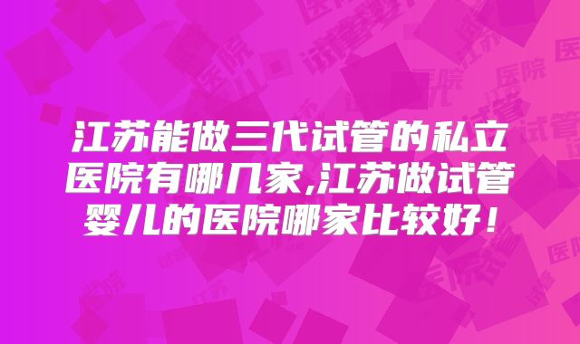 江苏能做三代试管的私立医院有哪几家,江苏做试管婴儿的医院哪家比较好!