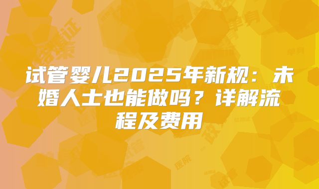 试管婴儿2025年新规:未婚人士也能做吗?详解流程及费用
