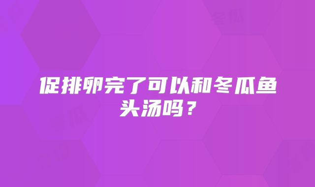 促排卵完了可以和冬瓜鱼头汤吗？