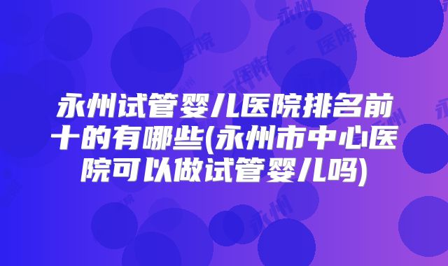 永州试管婴儿医院排名前十的有哪些(永州市中心医院可以做试管婴儿吗)