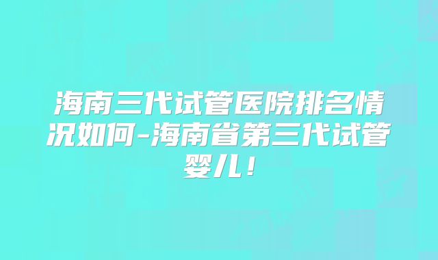 海南三代试管医院排名情况如何-海南省第三代试管婴儿!