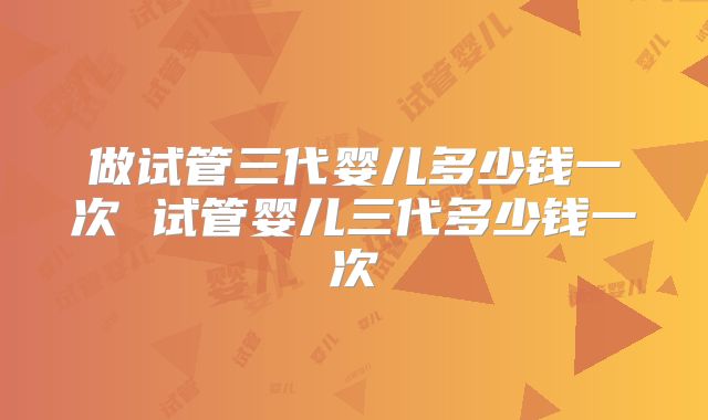 做试管三代婴儿多少钱一次 试管婴儿三代多少钱一次