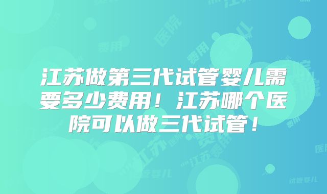江苏做第三代试管婴儿需要多少费用！江苏哪个医院可以做三代试管！