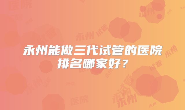 永州能做三代试管的医院排名哪家好?