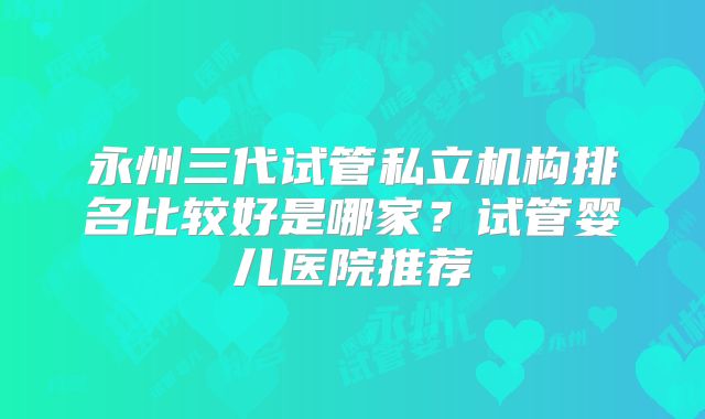 永州三代试管私立机构排名比较好是哪家？试管婴儿医院推荐