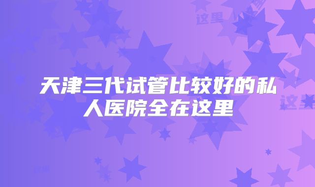 天津三代试管比较好的私人医院全在这里