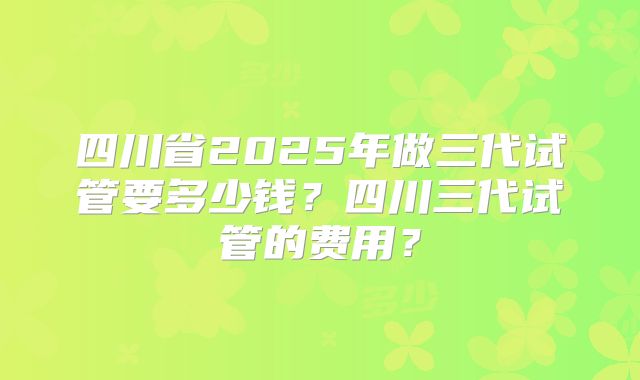 四川省2025年做三代试管要多少钱？四川三代试管的费用？