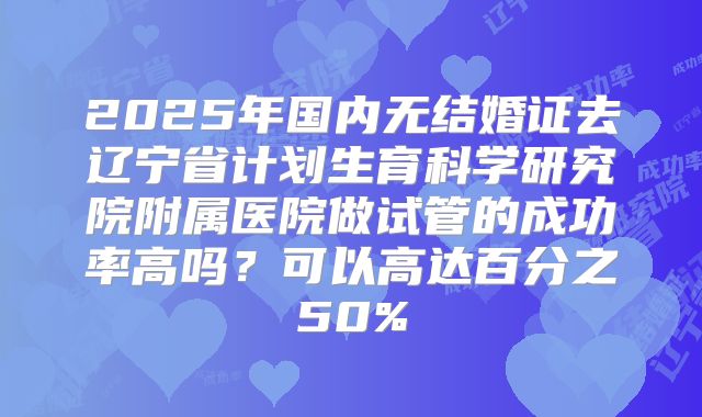 2025年国内无结婚证去辽宁省计划生育科学研究院附属医院做试管的成功率高吗？可以高达百分之50%
