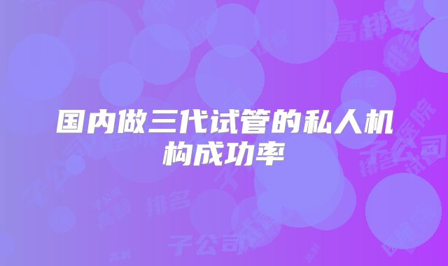 国内做三代试管的私人机构成功率