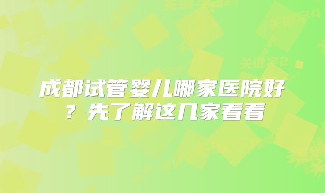 成都试管婴儿哪家医院好？先了解这几家看看