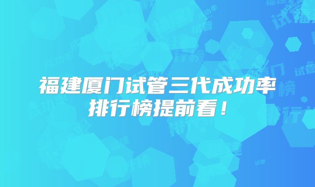 福建厦门试管三代成功率排行榜提前看！