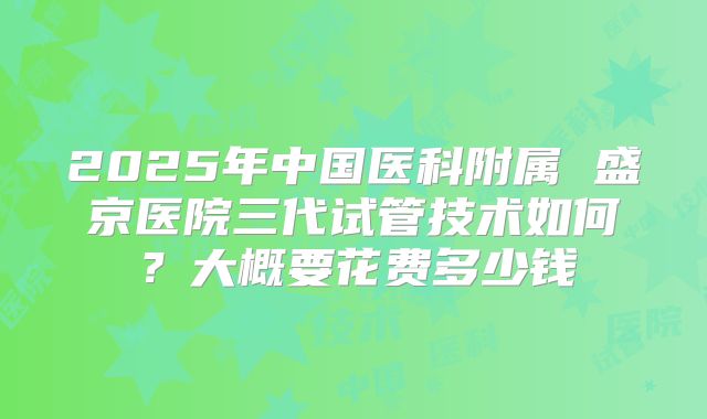 2025年中国医科附属 盛京医院三代试管技术如何?大概要花费多少钱