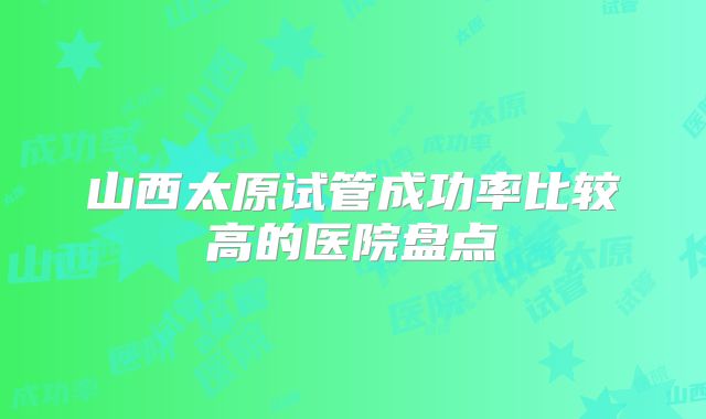 山西太原试管成功率比较高的医院盘点