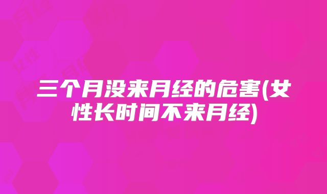 三个月没来月经的危害(女性长时间不来月经)