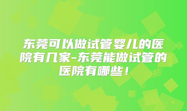 东莞可以做试管婴儿的医院有几家-东莞能做试管的医院有哪些！