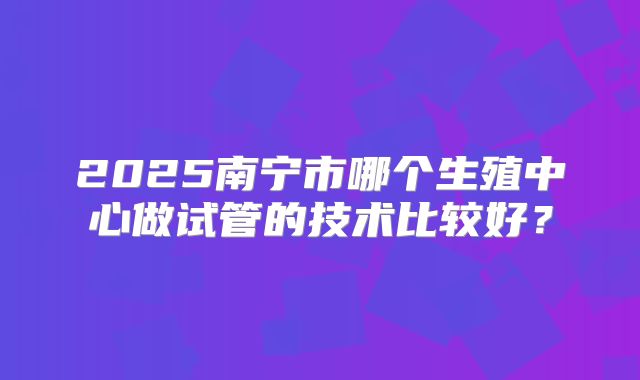 2025南宁市哪个生殖中心做试管的技术比较好？