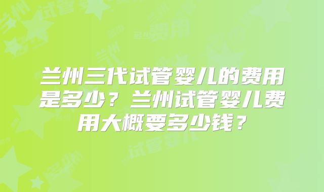兰州三代试管婴儿的费用是多少？兰州试管婴儿费用大概要多少钱？