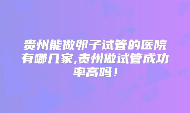 贵州能做卵子试管的医院有哪几家,贵州做试管成功率高吗！