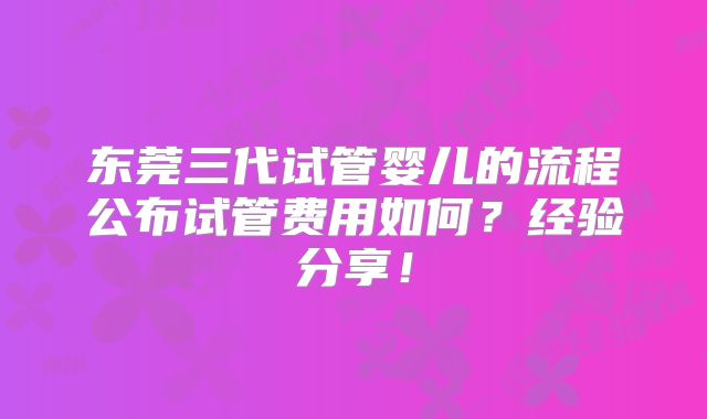 东莞三代试管婴儿的流程公布试管费用如何？经验分享！