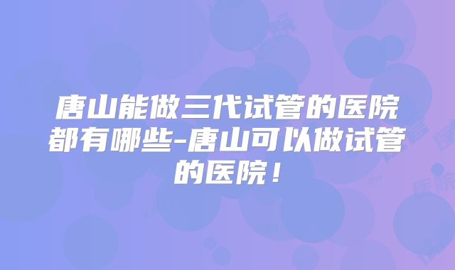 唐山能做三代试管的医院都有哪些-唐山可以做试管的医院!