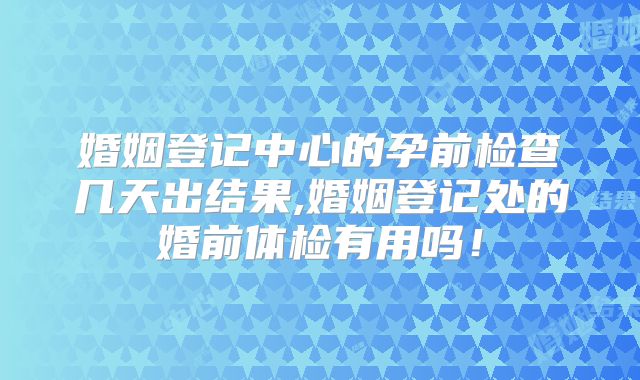 婚姻登记中心的孕前检查几天出结果,婚姻登记处的婚前体检有用吗！