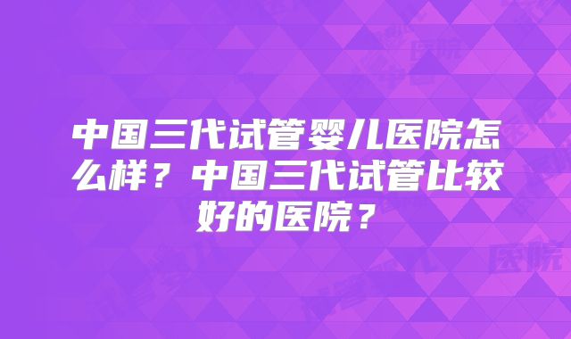 中国三代试管婴儿医院怎么样？中国三代试管比较好的医院？