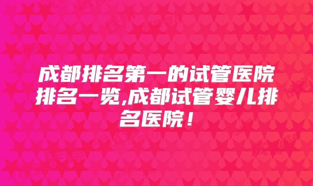 成都排名第一的试管医院排名一览,成都试管婴儿排名医院!