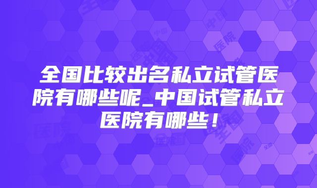 全国比较出名私立试管医院有哪些呢_中国试管私立医院有哪些！