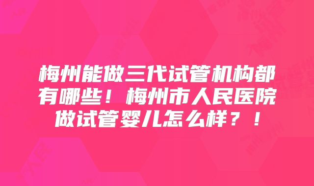 梅州能做三代试管机构都有哪些！梅州市人民医院做试管婴儿怎么样？！
