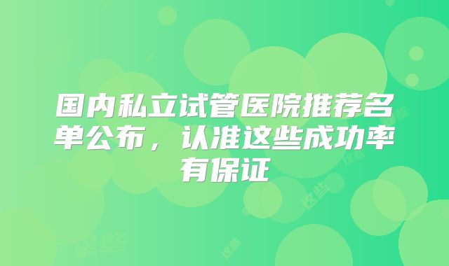国内私立试管医院推荐名单公布，认准这些成功率有保证