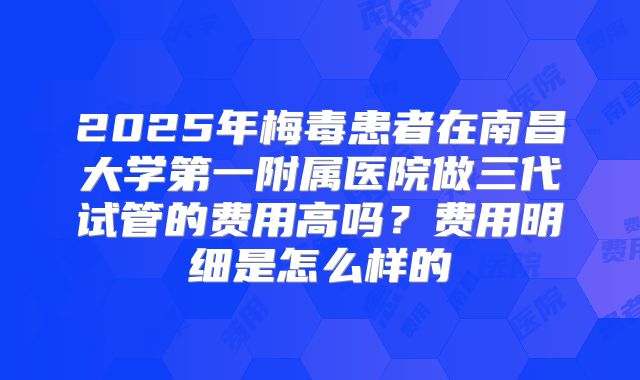 2025年梅毒患者在南昌大学第一附属医院做三代试管的费用高吗？费用明细是怎么样的
