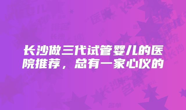 长沙做三代试管婴儿的医院推荐,总有一家心仪的