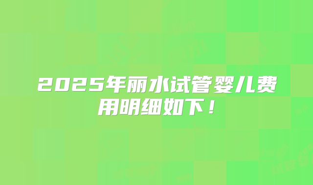 2025年丽水试管婴儿费用明细如下！