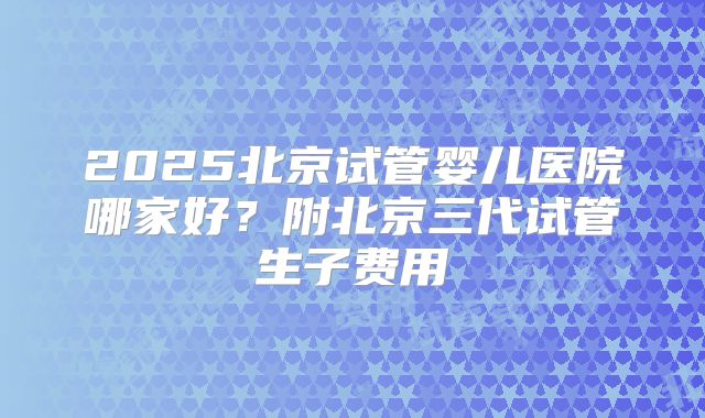 2025北京试管婴儿医院哪家好？附北京三代试管生子费用