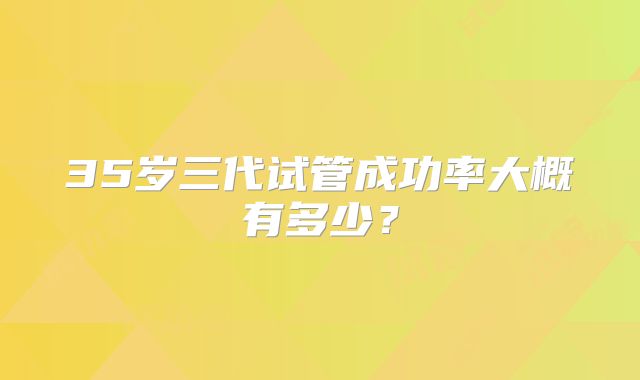 35岁三代试管成功率大概有多少？