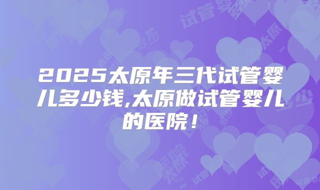 2025太原年三代试管婴儿多少钱,太原做试管婴儿的医院！