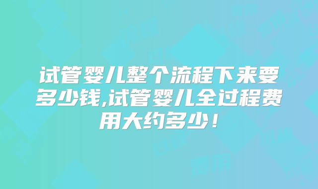 试管婴儿整个流程下来要多少钱,试管婴儿全过程费用大约多少！