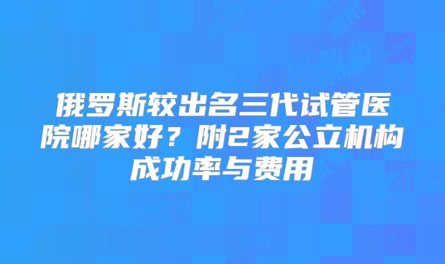 俄罗斯较出名三代试管医院哪家好？附2家公立机构成功率与费用