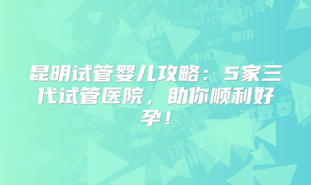 昆明试管婴儿攻略:5家三代试管医院,助你顺利好孕!