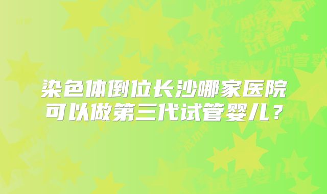 染色体倒位长沙哪家医院可以做第三代试管婴儿?