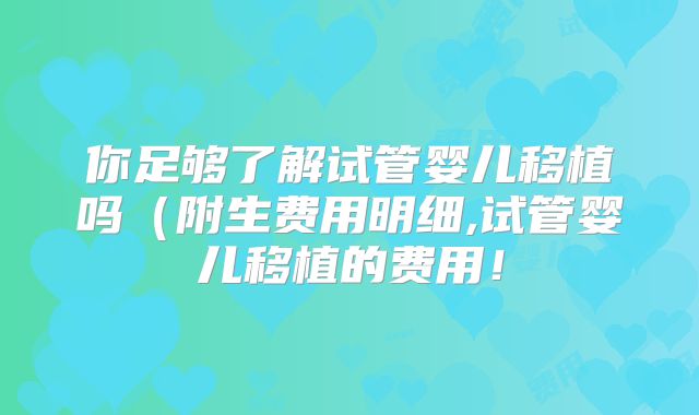你足够了解试管婴儿移植吗(附生费用明细,试管婴儿移植的费用!