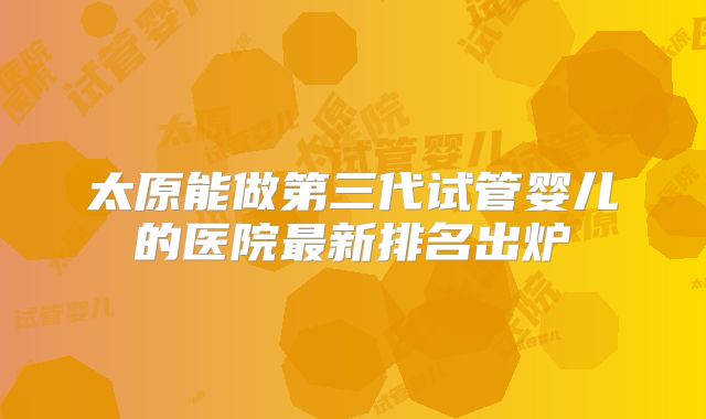 太原能做第三代试管婴儿的医院最新排名出炉