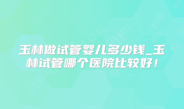 玉林做试管婴儿多少钱_玉林试管哪个医院比较好！