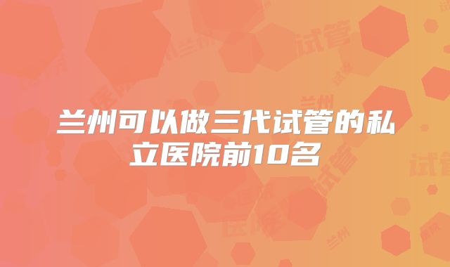 兰州可以做三代试管的私立医院前10名