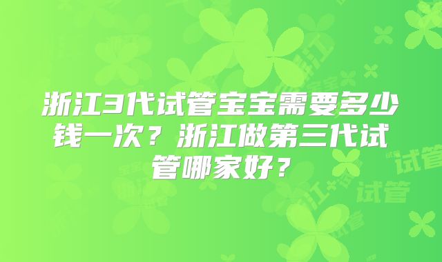 浙江3代试管宝宝需要多少钱一次？浙江做第三代试管哪家好？
