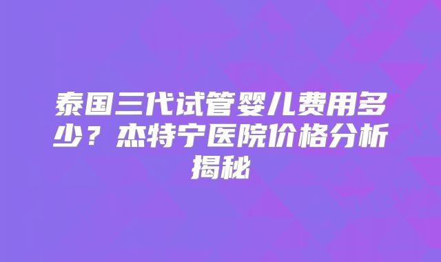 泰国三代试管婴儿费用多少？杰特宁医院价格分析揭秘