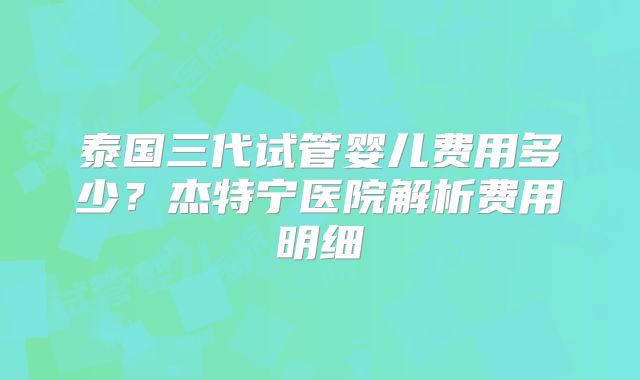 泰国三代试管婴儿费用多少？杰特宁医院解析费用明细