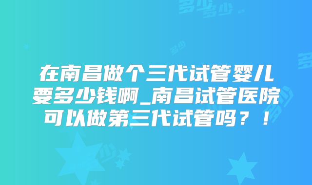 在南昌做个三代试管婴儿要多少钱啊_南昌试管医院可以做第三代试管吗?!